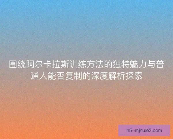 围绕阿尔卡拉斯训练方法的独特魅力与普通人能否复制的深度解析探索
