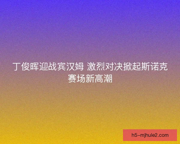 丁俊晖迎战宾汉姆 激烈对决掀起斯诺克赛场新高潮