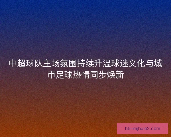 中超球队主场氛围持续升温球迷文化与城市足球热情同步焕新